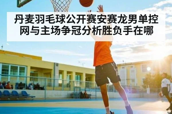 丹麦羽毛球公开赛安赛龙男单控网与主场争冠分析胜负手在哪