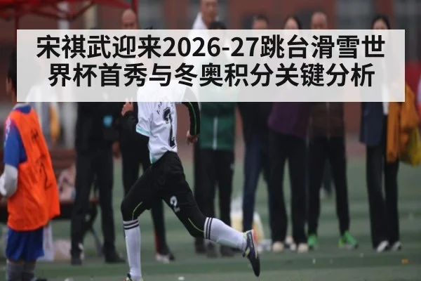 宋祺武迎来2026-27跳台滑雪世界杯首秀与冬奥积分关键分析